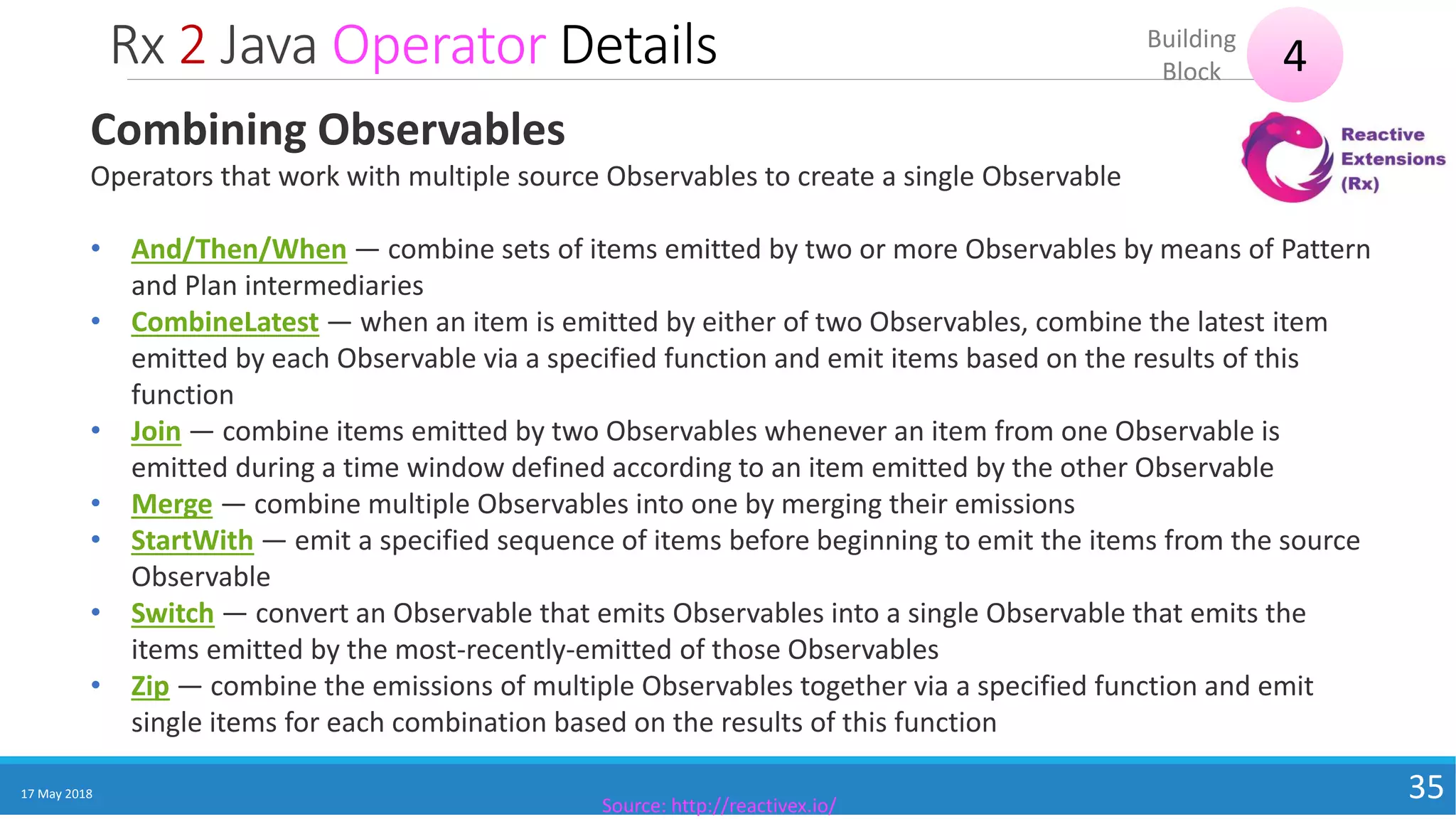 Rx 2 Java Operator Details
17 May 2018 35
4Building
Block
Source: http://reactivex.io/
Combining Observables
Operators that work with multiple source Observables to create a single Observable
• And/Then/When — combine sets of items emitted by two or more Observables by means of Pattern
and Plan intermediaries
• CombineLatest — when an item is emitted by either of two Observables, combine the latest item
emitted by each Observable via a specified function and emit items based on the results of this
function
• Join — combine items emitted by two Observables whenever an item from one Observable is
emitted during a time window defined according to an item emitted by the other Observable
• Merge — combine multiple Observables into one by merging their emissions
• StartWith — emit a specified sequence of items before beginning to emit the items from the source
Observable
• Switch — convert an Observable that emits Observables into a single Observable that emits the
items emitted by the most-recently-emitted of those Observables
• Zip — combine the emissions of multiple Observables together via a specified function and emit
single items for each combination based on the results of this function
 