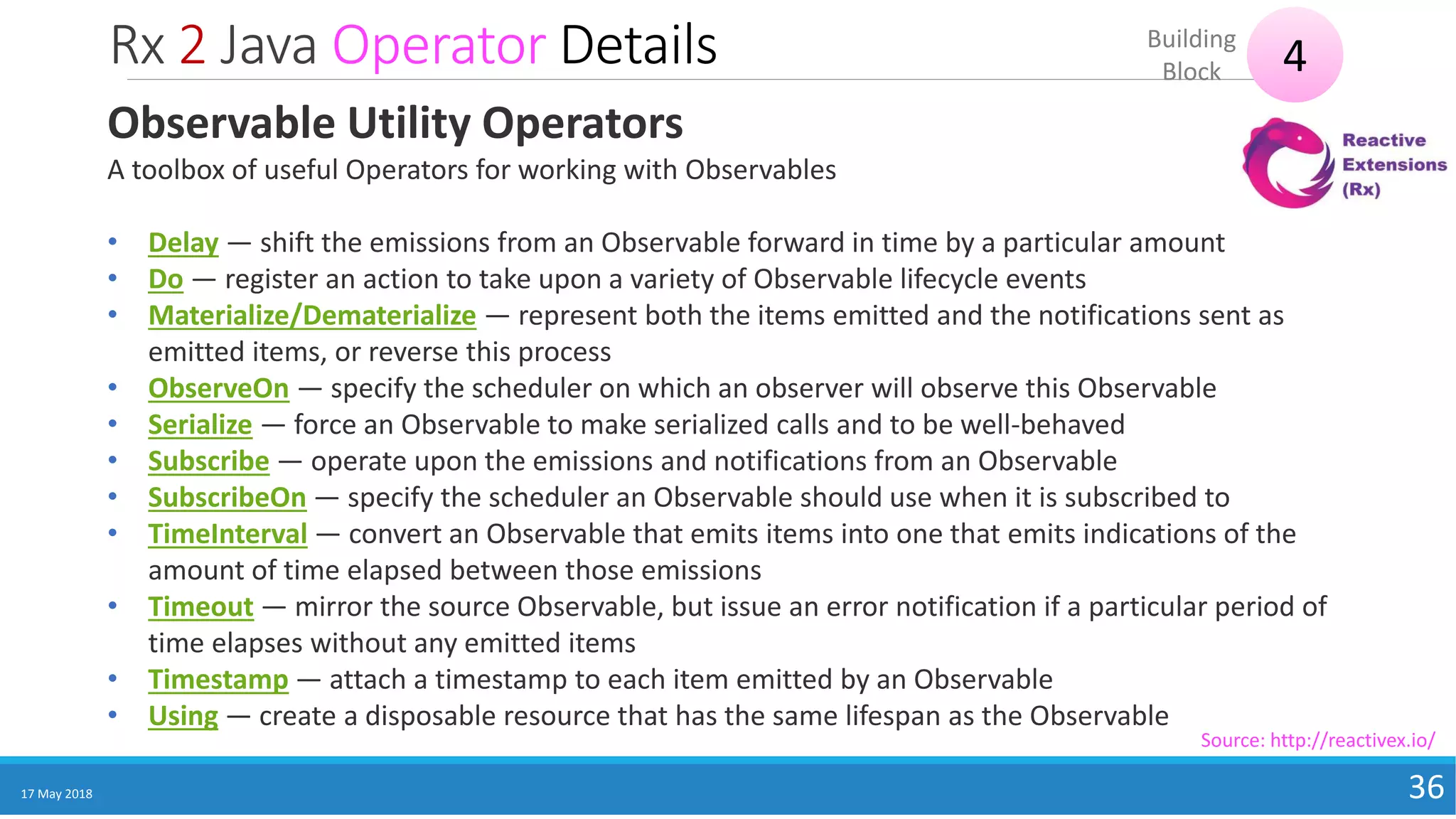Rx 2 Java Operator Details
17 May 2018 36
4Building
Block
Source: http://reactivex.io/
Observable Utility Operators
A toolbox of useful Operators for working with Observables
• Delay — shift the emissions from an Observable forward in time by a particular amount
• Do — register an action to take upon a variety of Observable lifecycle events
• Materialize/Dematerialize — represent both the items emitted and the notifications sent as
emitted items, or reverse this process
• ObserveOn — specify the scheduler on which an observer will observe this Observable
• Serialize — force an Observable to make serialized calls and to be well-behaved
• Subscribe — operate upon the emissions and notifications from an Observable
• SubscribeOn — specify the scheduler an Observable should use when it is subscribed to
• TimeInterval — convert an Observable that emits items into one that emits indications of the
amount of time elapsed between those emissions
• Timeout — mirror the source Observable, but issue an error notification if a particular period of
time elapses without any emitted items
• Timestamp — attach a timestamp to each item emitted by an Observable
• Using — create a disposable resource that has the same lifespan as the Observable
 