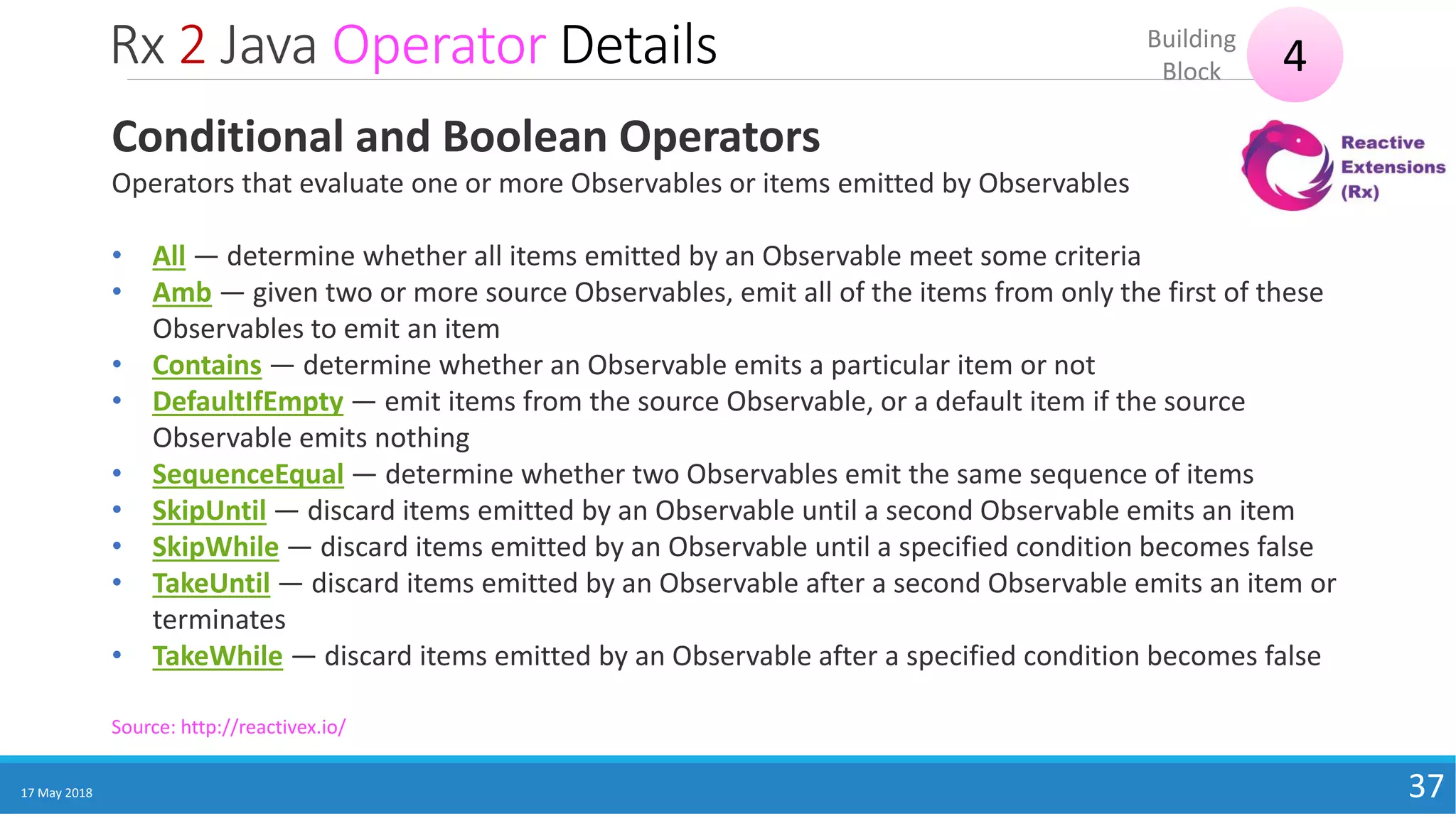 Rx 2 Java Operator Details
17 May 2018 37
4Building
Block
Source: http://reactivex.io/
Conditional and Boolean Operators
Operators that evaluate one or more Observables or items emitted by Observables
• All — determine whether all items emitted by an Observable meet some criteria
• Amb — given two or more source Observables, emit all of the items from only the first of these
Observables to emit an item
• Contains — determine whether an Observable emits a particular item or not
• DefaultIfEmpty — emit items from the source Observable, or a default item if the source
Observable emits nothing
• SequenceEqual — determine whether two Observables emit the same sequence of items
• SkipUntil — discard items emitted by an Observable until a second Observable emits an item
• SkipWhile — discard items emitted by an Observable until a specified condition becomes false
• TakeUntil — discard items emitted by an Observable after a second Observable emits an item or
terminates
• TakeWhile — discard items emitted by an Observable after a specified condition becomes false
 