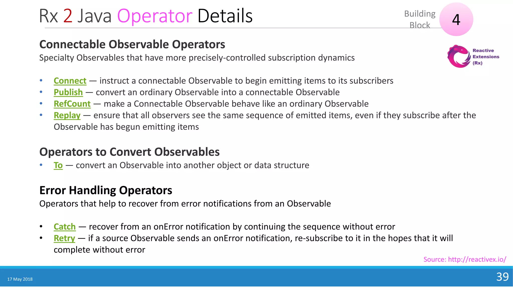 Rx 2 Java Operator Details
17 May 2018 39
4Building
Block
Source: http://reactivex.io/
Connectable Observable Operators
Specialty Observables that have more precisely-controlled subscription dynamics
• Connect — instruct a connectable Observable to begin emitting items to its subscribers
• Publish — convert an ordinary Observable into a connectable Observable
• RefCount — make a Connectable Observable behave like an ordinary Observable
• Replay — ensure that all observers see the same sequence of emitted items, even if they subscribe after the
Observable has begun emitting items
Operators to Convert Observables
• To — convert an Observable into another object or data structure
Error Handling Operators
Operators that help to recover from error notifications from an Observable
• Catch — recover from an onError notification by continuing the sequence without error
• Retry — if a source Observable sends an onError notification, re-subscribe to it in the hopes that it will
complete without error
 