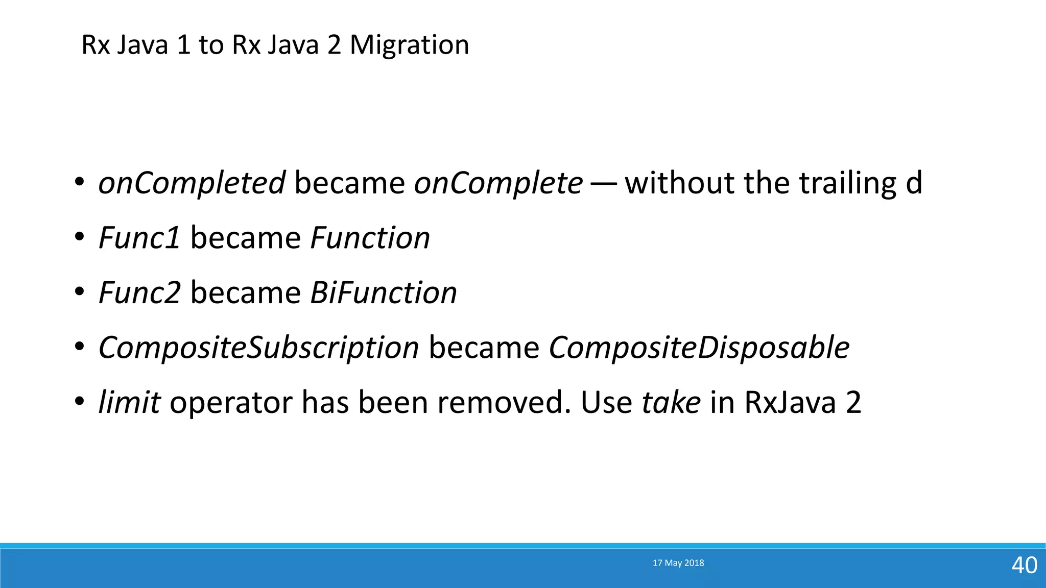 17 May 2018
40
• onCompleted became onComplete— without the trailing d
• Func1 became Function
• Func2 became BiFunction
• CompositeSubscription became CompositeDisposable
• limit operator has been removed. Use take in RxJava 2
Rx Java 1 to Rx Java 2 Migration
 
