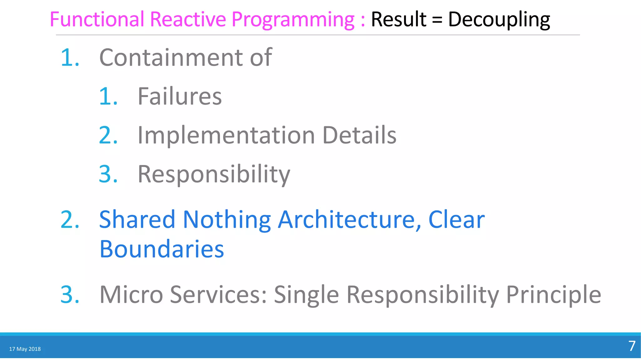 1. Containment of
1. Failures
2. Implementation Details
3. Responsibility
2. Shared Nothing Architecture, Clear
Boundaries
3. Micro Services: Single Responsibility Principle
17 May 2018 7
Functional Reactive Programming : Result = Decoupling
 