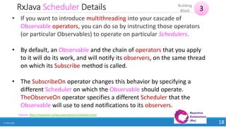 RxJava Scheduler Details
17 May 2018 18
Source: http://reactivex.io/documentation/scheduler.html
• If you want to introduce multithreading into your cascade of
Observable operators, you can do so by instructing those operators
(or particular Observables) to operate on particular Schedulers.
• By default, an Observable and the chain of operators that you apply
to it will do its work, and will notify its observers, on the same thread
on which its Subscribe method is called.
• The SubscribeOn operator changes this behavior by specifying a
different Scheduler on which the Observable should operate.
TheObserveOn operator specifies a different Scheduler that the
Observable will use to send notifications to its observers.
3
Building
Block
 