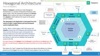 Services
for UI
Hexagonal Architecture
Ports & Adapters
17 May 2018 3
Ports
File
system Database
Product
JPARepository
Implementation
Adapters
OrderProcessing
Domain Service
(Business Rules)
Implementation
Domain
Models
Domain Layer
Source : https://skillsmatter.com/skillscasts/5744-decoupling-from-asp-net-hexagonal-architectures-in-net
Ports and Adapters architecture style (Hexagonal
Architecture) is a variation of layered architecture style
which makes clear the separation between the Domain
Model which contains the rules of the Application and
the adapters, which abstract the inputs to the system
and our outputs.
The advantage is the Application is decoupled from the
nature of input / output device and any framework
used to implement them.
For Eg., When a client makes a REST API request the
Adapter receives the HTTP Request and transforms that
into a call into the Domain Layer and marshals the
response back out to the client over HTTP. Similarly if
the app needs to retrieve persisted Entity to initialize
the domain it calls out to an Adapter that wraps the
access to the DB.
Order Data
Validation
OrderService
REST Service
Implementation
OrderProcessing
Interface
p
The layer between the Adapter and the Domain is identified as the Ports layer. The
Domain is inside the port, adapters for external entities are on the outside of the
port.
The notion of a “port” invokes the OS idea that any device that adheres to a known
protocol can be plugged into a port. Similarly many adapters may use the Ports.
Product,
ProductRepository
Interface
p
A
A
External
Apps
A
A A
Others
A
AOrderService
Interface
p
Web
Services
Data
Store
Use Case
Boundary
A
 