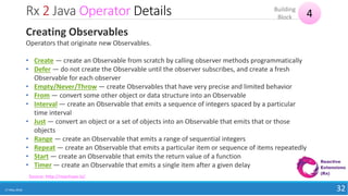 Rx 2 Java Operator Details
17 May 2018 32
4Building
Block
Source: http://reactivex.io/
Creating Observables
Operators that originate new Observables.
• Create — create an Observable from scratch by calling observer methods programmatically
• Defer — do not create the Observable until the observer subscribes, and create a fresh
Observable for each observer
• Empty/Never/Throw — create Observables that have very precise and limited behavior
• From — convert some other object or data structure into an Observable
• Interval — create an Observable that emits a sequence of integers spaced by a particular
time interval
• Just — convert an object or a set of objects into an Observable that emits that or those
objects
• Range — create an Observable that emits a range of sequential integers
• Repeat — create an Observable that emits a particular item or sequence of items repeatedly
• Start — create an Observable that emits the return value of a function
• Timer — create an Observable that emits a single item after a given delay
 