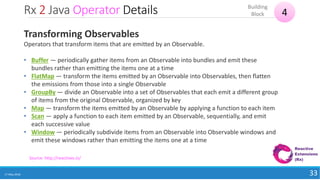 Rx 2 Java Operator Details
17 May 2018 33
4
Building
Block
Source: http://reactivex.io/
Transforming Observables
Operators that transform items that are emitted by an Observable.
• Buffer — periodically gather items from an Observable into bundles and emit these
bundles rather than emitting the items one at a time
• FlatMap — transform the items emitted by an Observable into Observables, then flatten
the emissions from those into a single Observable
• GroupBy — divide an Observable into a set of Observables that each emit a different group
of items from the original Observable, organized by key
• Map — transform the items emitted by an Observable by applying a function to each item
• Scan — apply a function to each item emitted by an Observable, sequentially, and emit
each successive value
• Window — periodically subdivide items from an Observable into Observable windows and
emit these windows rather than emitting the items one at a time
 