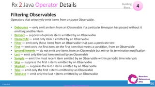 Rx 2 Java Operator Details
17 May 2018 34
4Building
Block
Source: http://reactivex.io/
Filtering Observables
Operators that selectively emit items from a source Observable.
• Debounce — only emit an item from an Observable if a particular timespan has passed without it
emitting another item
• Distinct — suppress duplicate items emitted by an Observable
• ElementAt — emit only item n emitted by an Observable
• Filter — emit only those items from an Observable that pass a predicate test
• First — emit only the first item, or the first item that meets a condition, from an Observable
• IgnoreElements — do not emit any items from an Observable but mirror its termination notification
• Last — emit only the last item emitted by an Observable
• Sample — emit the most recent item emitted by an Observable within periodic time intervals
• Skip — suppress the first n items emitted by an Observable
• SkipLast — suppress the last n items emitted by an Observable
• Take — emit only the first n items emitted by an Observable
• TakeLast — emit only the last n items emitted by an Observable
 