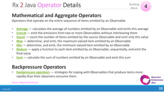 Rx 2 Java Operator Details
17 May 2018 38
4Building
Block
Source: http://reactivex.io/
Mathematical and Aggregate Operators
Operators that operate on the entire sequence of items emitted by an Observable
• Average — calculates the average of numbers emitted by an Observable and emits this average
• Concat — emit the emissions from two or more Observables without interleaving them
• Count — count the number of items emitted by the source Observable and emit only this value
• Max — determine, and emit, the maximum-valued item emitted by an Observable
• Min — determine, and emit, the minimum-valued item emitted by an Observable
• Reduce — apply a function to each item emitted by an Observable, sequentially, and emit the
final value
• Sum — calculate the sum of numbers emitted by an Observable and emit this sum
Backpressure Operators
• backpressure operators — strategies for coping with Observables that produce items more
rapidly than their observers consume them
 