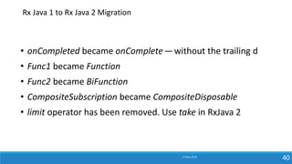 17 May 2018
40
• onCompleted became onComplete— without the trailing d
• Func1 became Function
• Func2 became BiFunction
• CompositeSubscription became CompositeDisposable
• limit operator has been removed. Use take in RxJava 2
Rx Java 1 to Rx Java 2 Migration
 