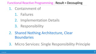 1. Containment of
1. Failures
2. Implementation Details
3. Responsibility
2. Shared Nothing Architecture, Clear
Boundaries
3. Micro Services: Single Responsibility Principle
17 May 2018 7
Functional Reactive Programming : Result = Decoupling
 
