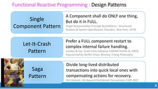 17 May 2018 8
Functional Reactive Programming : Design Patterns
Single
Component Pattern
A Component shall do ONLY one thing,
But do it in FULL.
Single Responsibility Principle By DeMarco : Structured
Analysis & System Specification (Yourdon, New York, 1979)
Let-It-Crash
Pattern
Prefer a FULL component restart to
complex internal failure handling.
Candea & Fox: Crash-Only Software (USENIX HotOS IX, 2003)
Popularized by Netflix Chaos Monkey. Erlang Philosophy
Saga
Pattern
Divide long-lived distributed
transactions into quick local ones with
compensating actions for recovery.
Pet Helland: Life Beyond Distributed Transactions CIDR 2007
 