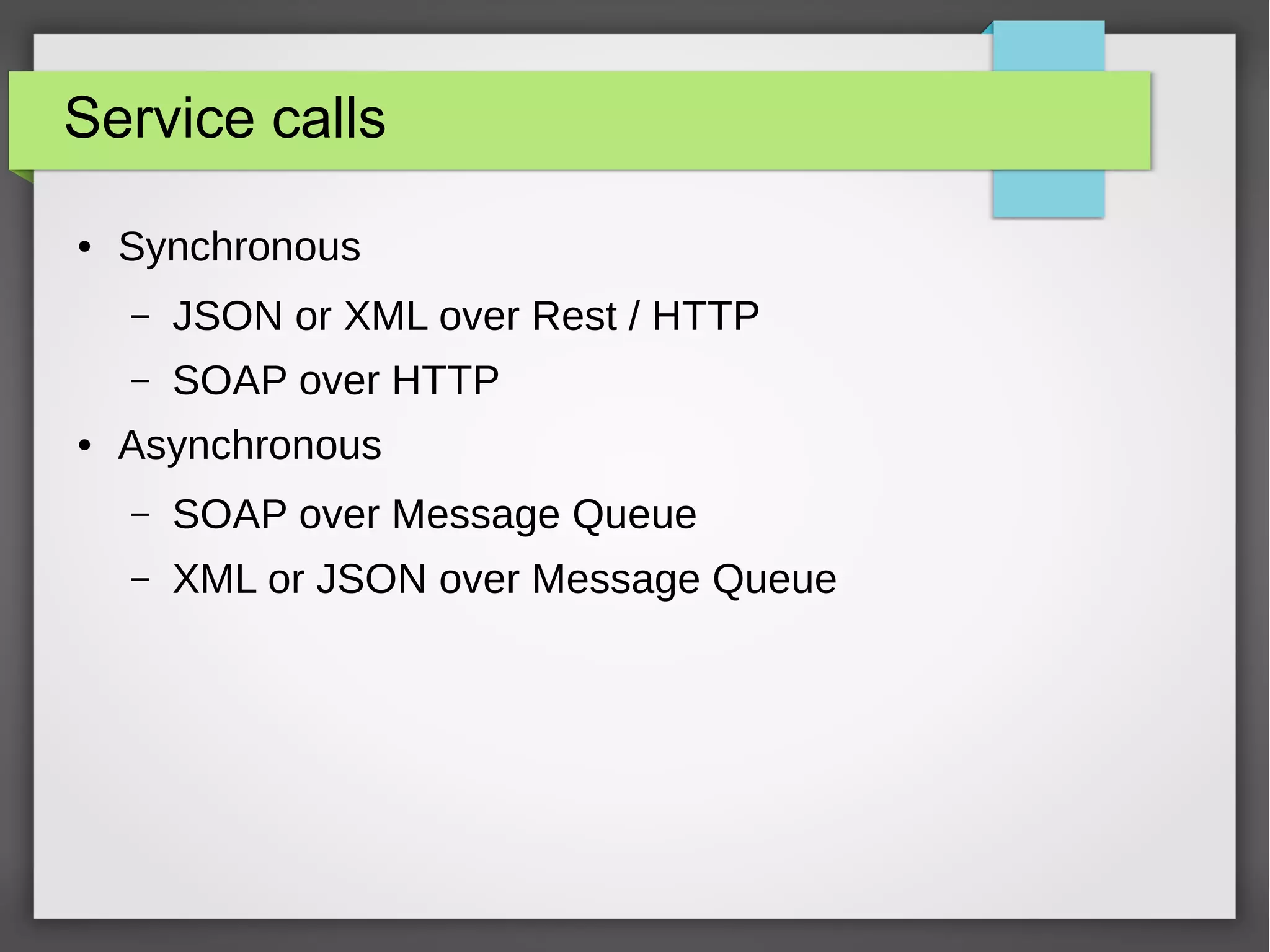 Service calls
● Synchronous
– JSON or XML over Rest / HTTP
– SOAP over HTTP
● Asynchronous
– SOAP over Message Queue
– XML or JSON over Message Queue
 