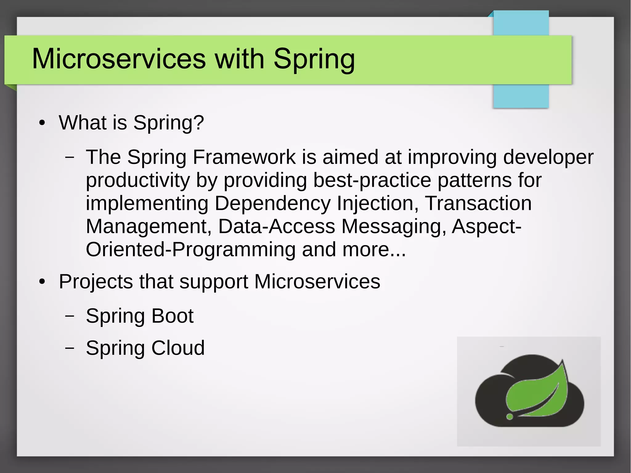 Microservices with Spring
● What is Spring?
– The Spring Framework is aimed at improving developer
productivity by providing best-practice patterns for
implementing Dependency Injection, Transaction
Management, Data-Access Messaging, Aspect-
Oriented-Programming and more...
● Projects that support Microservices
– Spring Boot
– Spring Cloud
 