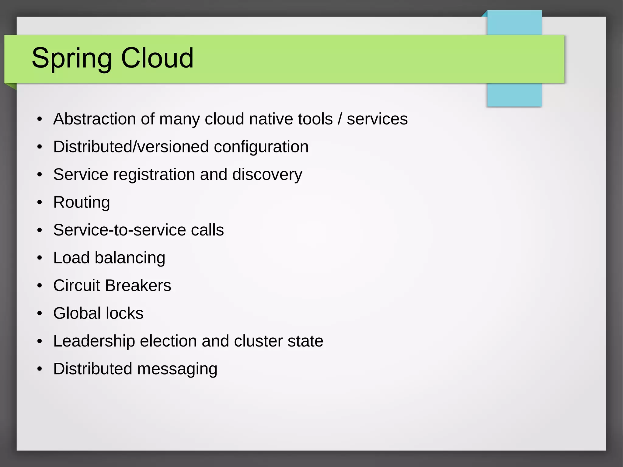 Spring Cloud
● Abstraction of many cloud native tools / services
● Distributed/versioned configuration
● Service registration and discovery
● Routing
● Service-to-service calls
● Load balancing
● Circuit Breakers
● Global locks
● Leadership election and cluster state
● Distributed messaging
 