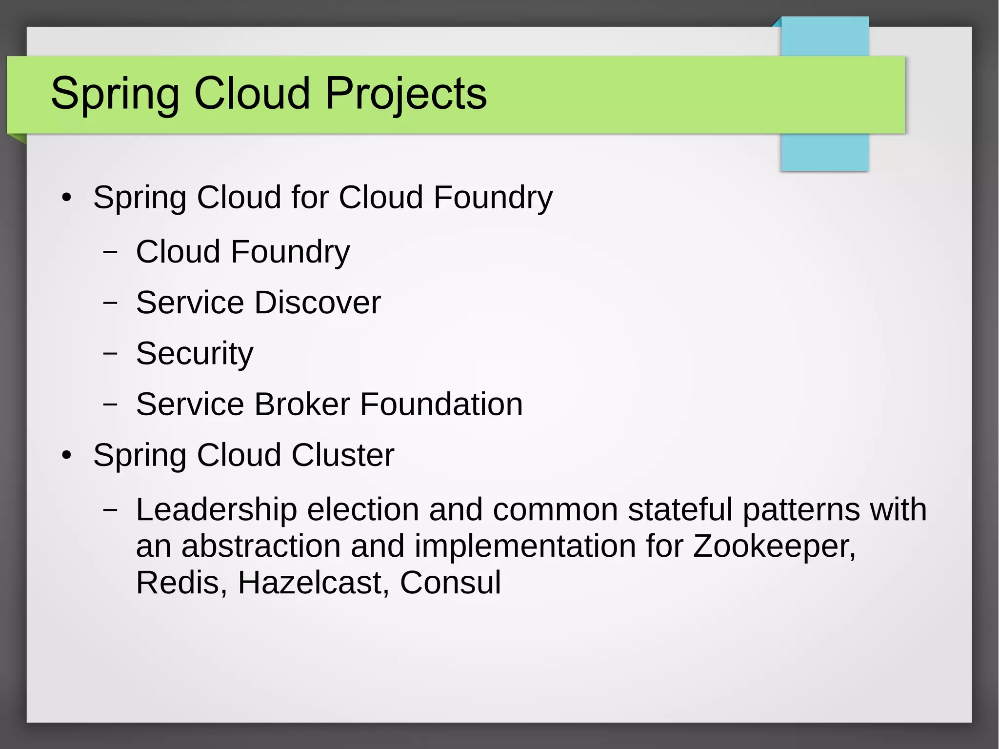 Spring Cloud Projects
● Spring Cloud for Cloud Foundry
– Cloud Foundry
– Service Discover
– Security
– Service Broker Foundation
● Spring Cloud Cluster
– Leadership election and common stateful patterns with
an abstraction and implementation for Zookeeper,
Redis, Hazelcast, Consul
 