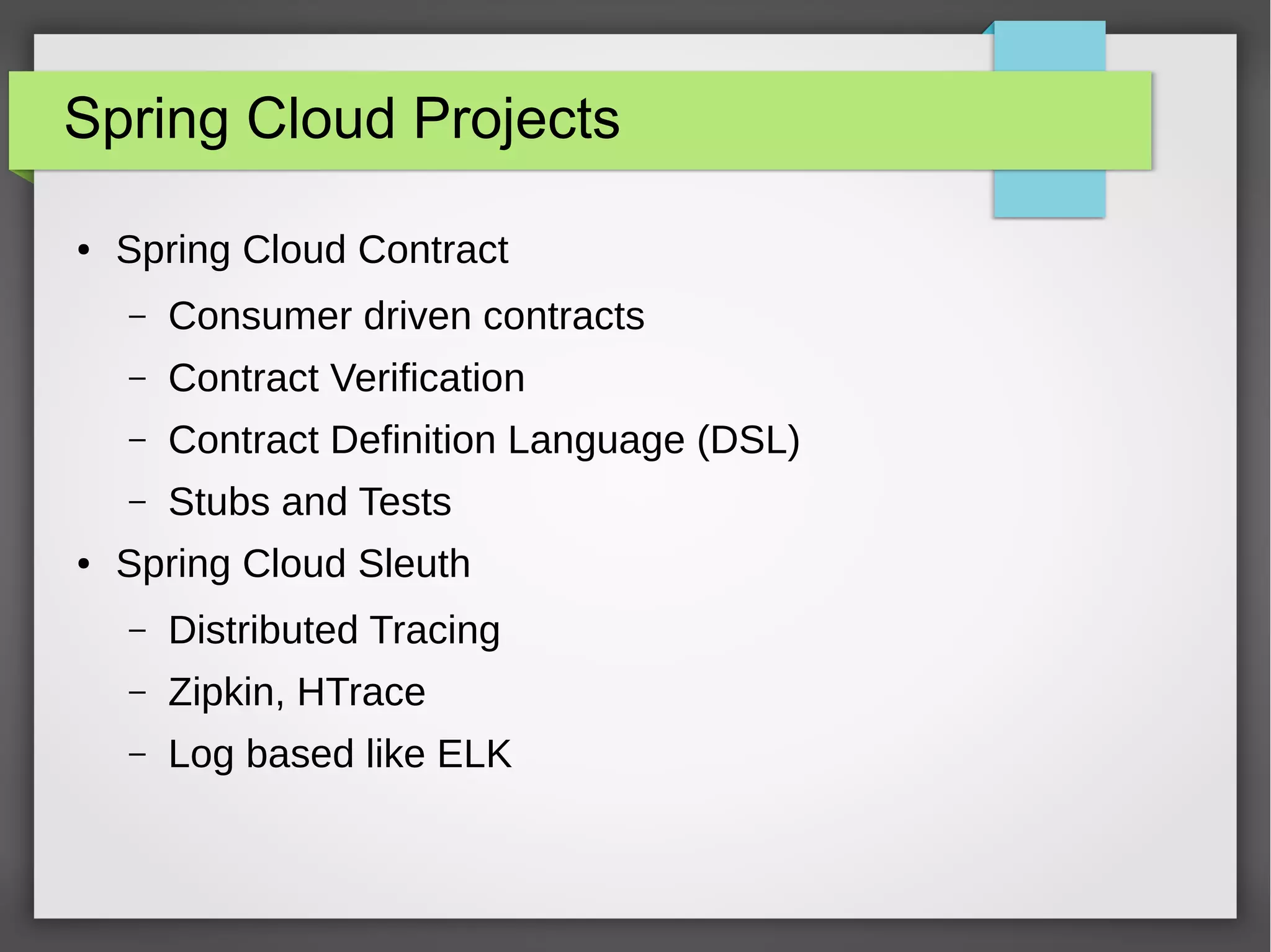 Spring Cloud Projects
● Spring Cloud Contract
– Consumer driven contracts
– Contract Verification
– Contract Definition Language (DSL)
– Stubs and Tests
● Spring Cloud Sleuth
– Distributed Tracing
– Zipkin, HTrace
– Log based like ELK
 