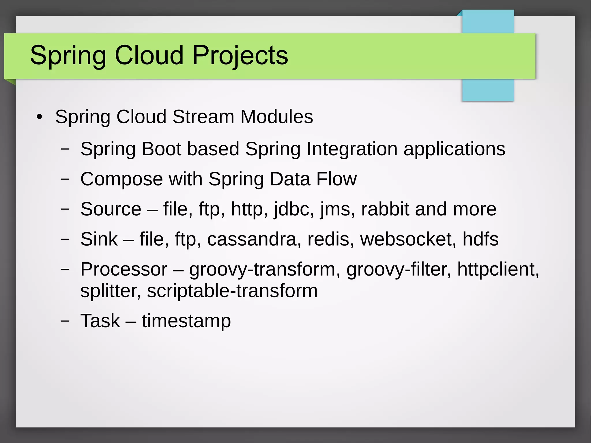Spring Cloud Projects
● Spring Cloud Stream Modules
– Spring Boot based Spring Integration applications
– Compose with Spring Data Flow
– Source – file, ftp, http, jdbc, jms, rabbit and more
– Sink – file, ftp, cassandra, redis, websocket, hdfs
– Processor – groovy-transform, groovy-filter, httpclient,
splitter, scriptable-transform
– Task – timestamp
 