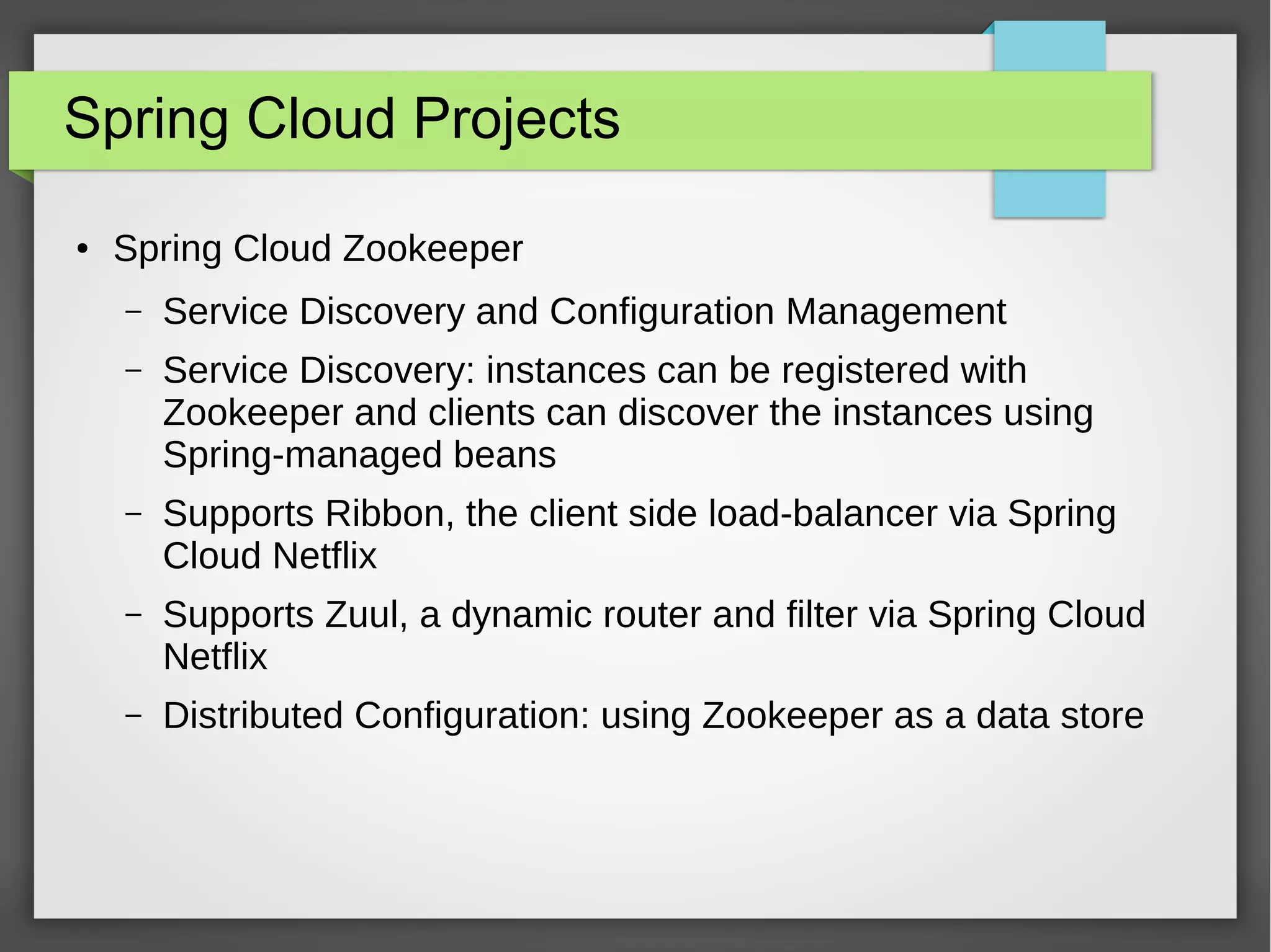 Spring Cloud Projects
● Spring Cloud Zookeeper
– Service Discovery and Configuration Management
– Service Discovery: instances can be registered with
Zookeeper and clients can discover the instances using
Spring-managed beans
– Supports Ribbon, the client side load-balancer via Spring
Cloud Netflix
– Supports Zuul, a dynamic router and filter via Spring Cloud
Netflix
– Distributed Configuration: using Zookeeper as a data store
 
