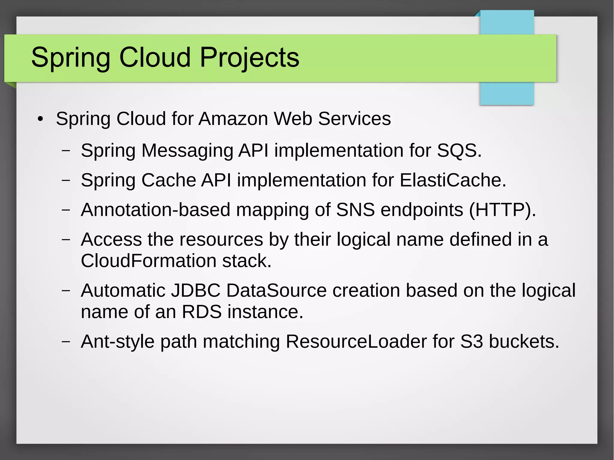 Spring Cloud Projects
● Spring Cloud for Amazon Web Services
– Spring Messaging API implementation for SQS.
– Spring Cache API implementation for ElastiCache.
– Annotation-based mapping of SNS endpoints (HTTP).
– Access the resources by their logical name defined in a
CloudFormation stack.
– Automatic JDBC DataSource creation based on the logical
name of an RDS instance.
– Ant-style path matching ResourceLoader for S3 buckets.
 