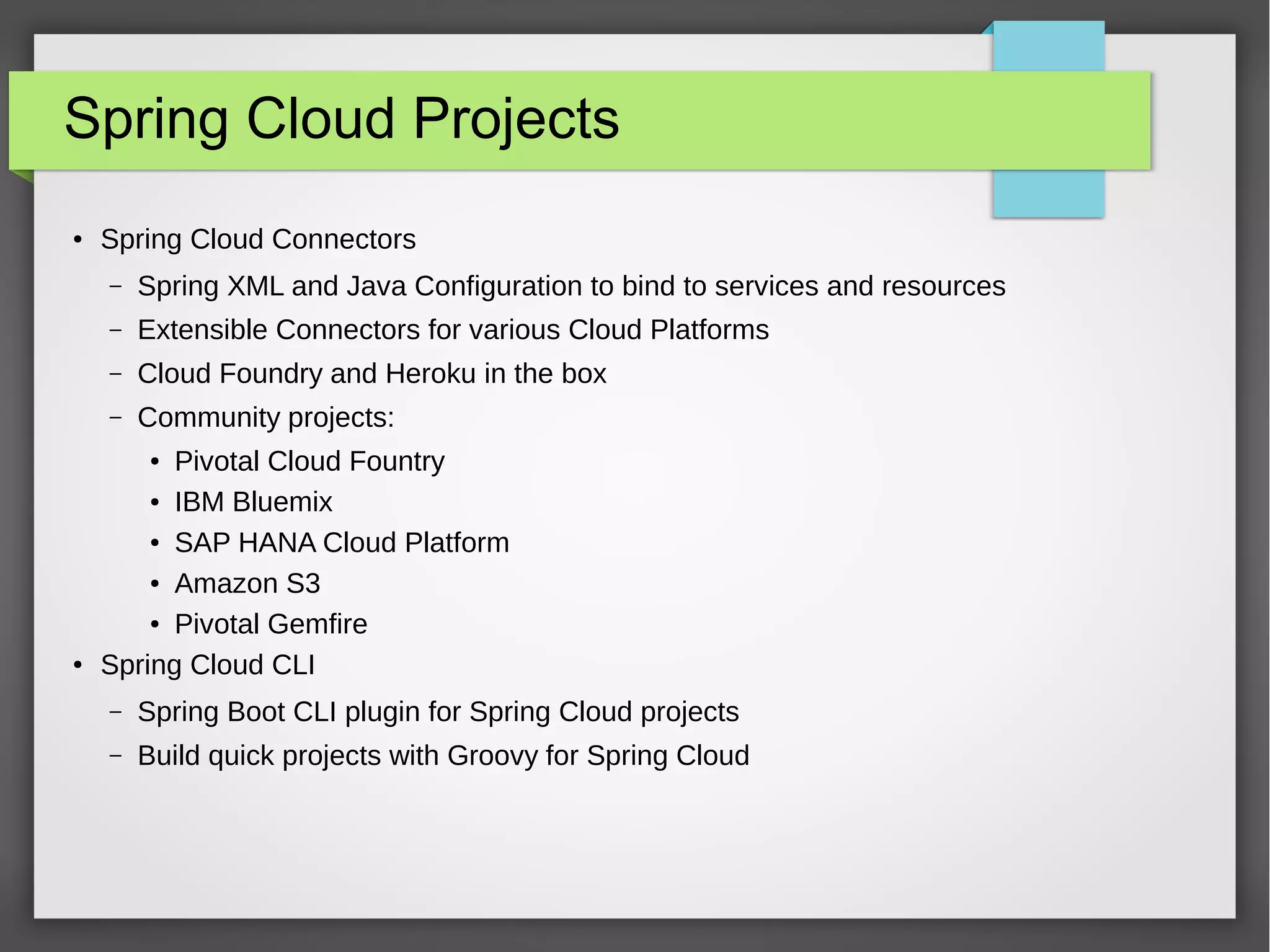 Spring Cloud Projects
● Spring Cloud Connectors
– Spring XML and Java Configuration to bind to services and resources
– Extensible Connectors for various Cloud Platforms
– Cloud Foundry and Heroku in the box
– Community projects:
● Pivotal Cloud Fountry
● IBM Bluemix
● SAP HANA Cloud Platform
● Amazon S3
● Pivotal Gemfire
● Spring Cloud CLI
– Spring Boot CLI plugin for Spring Cloud projects
– Build quick projects with Groovy for Spring Cloud
 