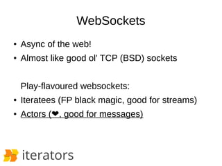 WebSockets 
● Async of the web! 
● Almost like good ol' TCP (BSD) sockets 
Play-flavoured websockets: 
● Iteratees (FP bla...