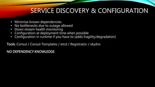 SERVICE DISCOVERY & CONFIGURATION
• Minimize known dependencies
• No bottlenecks due to outage allowed
• Down stream health monitoring
• Configuration at deployment time when possible
• Configuration in runtime if you have to (adds fragility/degradation)
Tools: Consul / Consul-Templates / etcd / Registrator / skydns
NO DEPENDENCY KNOWLEDGE
 
