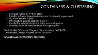 CONTAINERS & CLUSTERING
• Removes “works on my box” story
• Installed software dependencies become constrained to your need
• No more “servers as pets”
• Infrastructure as code becomes a reality
• Can deploy to fabric/cluster for better auto scaling story
• Serverless truly abstracts hardware from application
Tools: Docker / Compose / Vagrant / Otto / Lambda / AWS ECS /
Kubernetes / Mesos / Docker Swarm / cAdvisor
NO HARDWARE DEPENDENCY PREFERRED
 