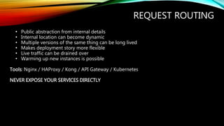 REQUEST ROUTING
• Public abstraction from internal details
• Internal location can become dynamic
• Multiple versions of the same thing can be long lived
• Makes deployment story more flexible
• Live traffic can be drained over
• Warming up new instances is possible
Tools: Nginx / HAProxy / Kong / API Gateway / Kubernetes
NEVER EXPOSE YOUR SERVICES DIRECTLY
 