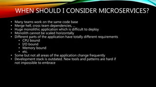 WHEN SHOULD I CONSIDER MICROSERVICES?
• Many teams work on the same code base
• Merge hell, cross team dependencies, ...
• Huge monolithic application which is difficult to deploy
• Monolith cannot be scaled horizontally
• Different parts of the application have totally different requirements
• CPU bound
• I/O bound
• Memory bound
• etc.
• Some but not all areas of the application change frequently
• Development stack is outdated. New tools and patterns are hard if
not impossible to embrace
 