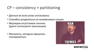 CP – consistency + partitioning
• Данные во всех узлах согласованы
• Способна разделяться на независимые секции
• Жертвуем отсутствием отклика
(долго согласуются транзакции)
• Монолиты, которым пришлось
скалироваться.
13
 