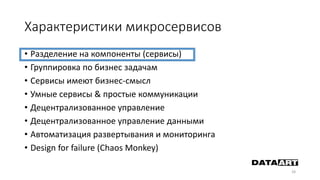 Характеристики микросервисов
• Разделение на компоненты (сервисы)
• Группировка по бизнес задачам
• Сервисы имеют бизнес-смысл
• Умные сервисы & простые коммуникации
• Децентрализованное управление
• Децентрализованное управление данными
• Автоматизация развертывания и мониторинга
• Design for failure (Chaos Monkey)
28
 