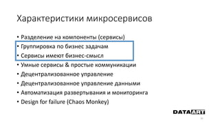 Характеристики микросервисов
• Разделение на компоненты (сервисы)
• Группировка по бизнес задачам
• Сервисы имеют бизнес-смысл
• Умные сервисы & простые коммуникации
• Децентрализованное управление
• Децентрализованное управление данными
• Автоматизация развертывания и мониторинга
• Design for failure (Chaos Monkey)
31
 
