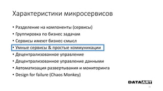 Характеристики микросервисов
• Разделение на компоненты (сервисы)
• Группировка по бизнес задачам
• Сервисы имеют бизнес-смысл
• Умные сервисы & простые коммуникации
• Децентрализованное управление
• Децентрализованное управление данными
• Автоматизация развертывания и мониторинга
• Design for failure (Chaos Monkey)
33
 