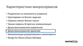 Характеристики микросервисов
• Разделение на компоненты (сервисы)
• Группировка по бизнес задачам
• Сервисы имеют бизнес-смысл
• Умные сервисы & простые коммуникации
• Децентрализованное управление
• Децентрализованное хранение
• Автоматизация развертывания и мониторинга
• Design for failure (Chaos Monkey)
36
 