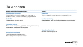 За и против
57
Микросервисы дают преимущества… За счет…
Strong Module Boundaries
Микросервисы усиливают модульную структуру, что
особенно важно для больших команд разработчиков.
Distribution
Тяжелее разрабатывать. Нужен опыт и хороший опыт.
Аvailability
Сервисы могут работать не все
Eventual Consistency
придется иметь дело со слабой (отложенной) целостностью
Technology Diversity
Легко менять технологии, пробовать что-то действительно
подходящее. Правильные инструменты
Operational Complexity
Опытная команда Devop’ов
Independent Deployment
Простые сервисы проще деплоить
Меньше вероятность отказа системы
 