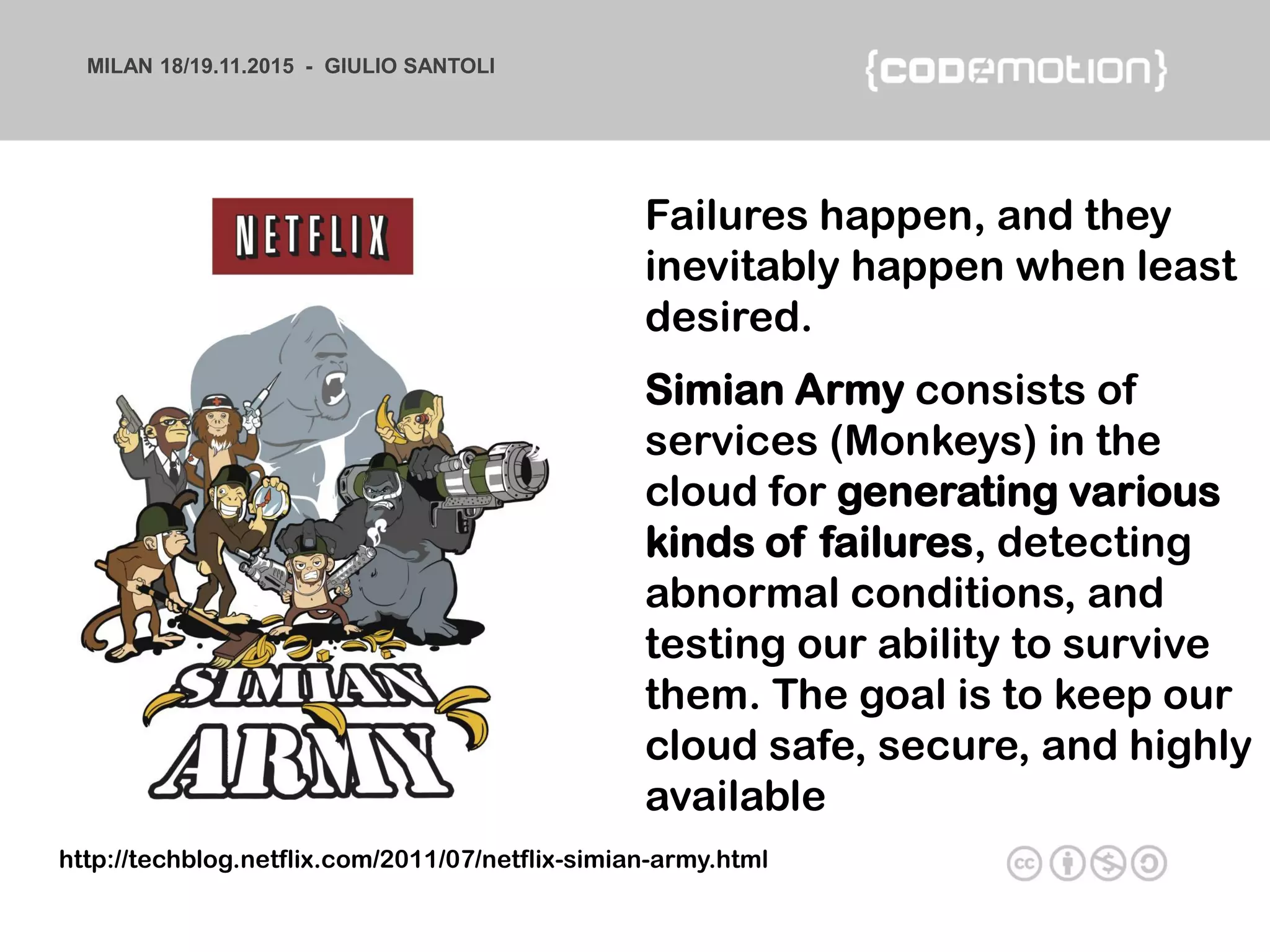 MILAN 18/19.11.2015 - GIULIO SANTOLI
Failures happen, and they
inevitably happen when least
desired.
Simian Army consists of
services (Monkeys) in the
cloud for generating various
kinds of failures, detecting
abnormal conditions, and
testing our ability to survive
them. The goal is to keep our
cloud safe, secure, and highly
available
http://techblog.netflix.com/2011/07/netflix-simian-army.html
 