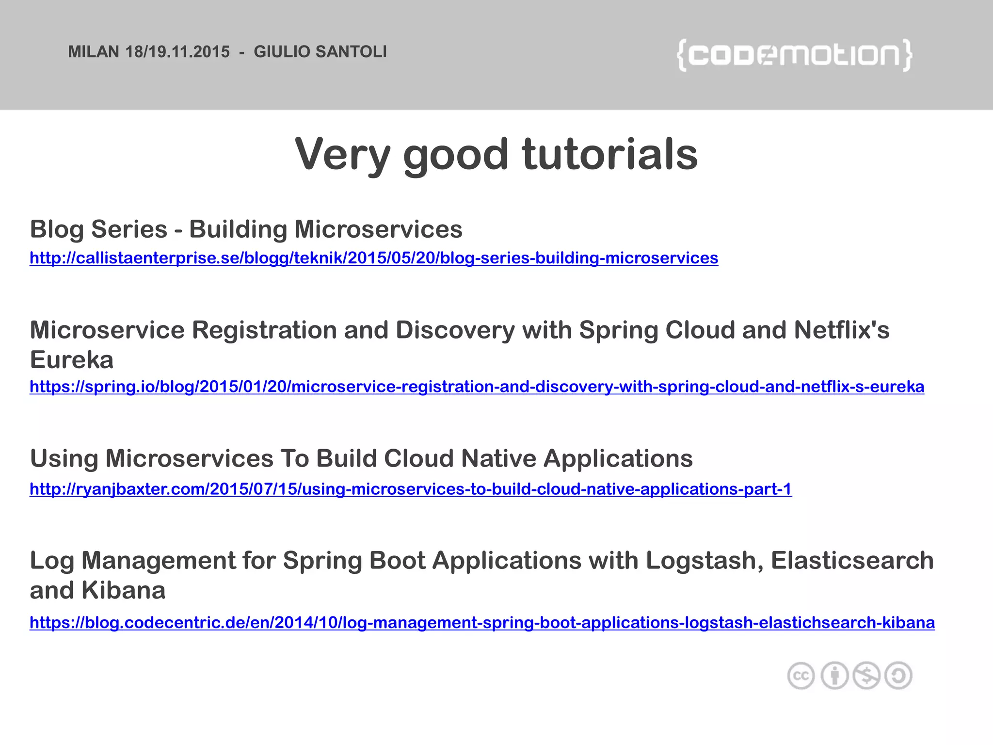 MILAN 18/19.11.2015 - GIULIO SANTOLI
https://blog.codecentric.de/en/2014/10/log-management-spring-boot-applications-logstash-elastichsearch-kibana
Log Management for Spring Boot Applications with Logstash, Elasticsearch
and Kibana
http://callistaenterprise.se/blogg/teknik/2015/05/20/blog-series-building-microservices
Blog Series - Building Microservices
https://spring.io/blog/2015/01/20/microservice-registration-and-discovery-with-spring-cloud-and-netflix-s-eureka
Microservice Registration and Discovery with Spring Cloud and Netflix's
Eureka
http://ryanjbaxter.com/2015/07/15/using-microservices-to-build-cloud-native-applications-part-1
Using Microservices To Build Cloud Native Applications
Very good tutorials
 