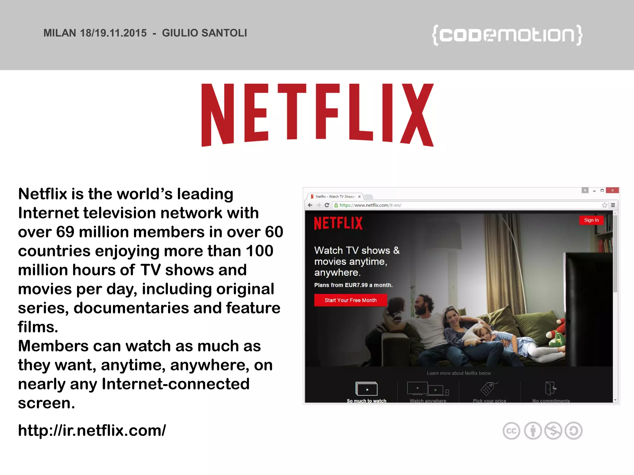 MILAN 18/19.11.2015 - GIULIO SANTOLI
http://ir.netflix.com/
Netflix is the world’s leading
Internet television network with
over 69 million members in over 60
countries enjoying more than 100
million hours of TV shows and
movies per day, including original
series, documentaries and feature
films.
Members can watch as much as
they want, anytime, anywhere, on
nearly any Internet-connected
screen.
 