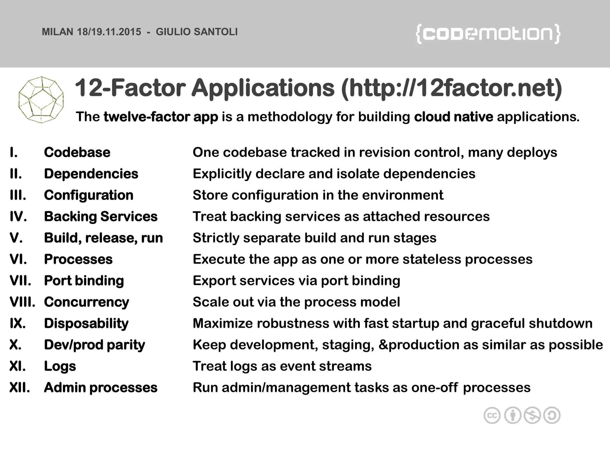 MILAN 18/19.11.2015 - GIULIO SANTOLI
I. Codebase One codebase tracked in revision control, many deploys
II. Dependencies Explicitly declare and isolate dependencies
III. Configuration Store configuration in the environment
IV. Backing Services Treat backing services as attached resources
V. Build, release, run Strictly separate build and run stages
VI. Processes Execute the app as one or more stateless processes
VII. Port binding Export services via port binding
VIII. Concurrency Scale out via the process model
IX. Disposability Maximize robustness with fast startup and graceful shutdown
X. Dev/prod parity Keep development, staging, &production as similar as possible
XI. Logs Treat logs as event streams
XII. Admin processes Run admin/management tasks as one-off processes
12-Factor Applications (http://12factor.net)
The twelve-factor app is a methodology for building cloud native applications.
 