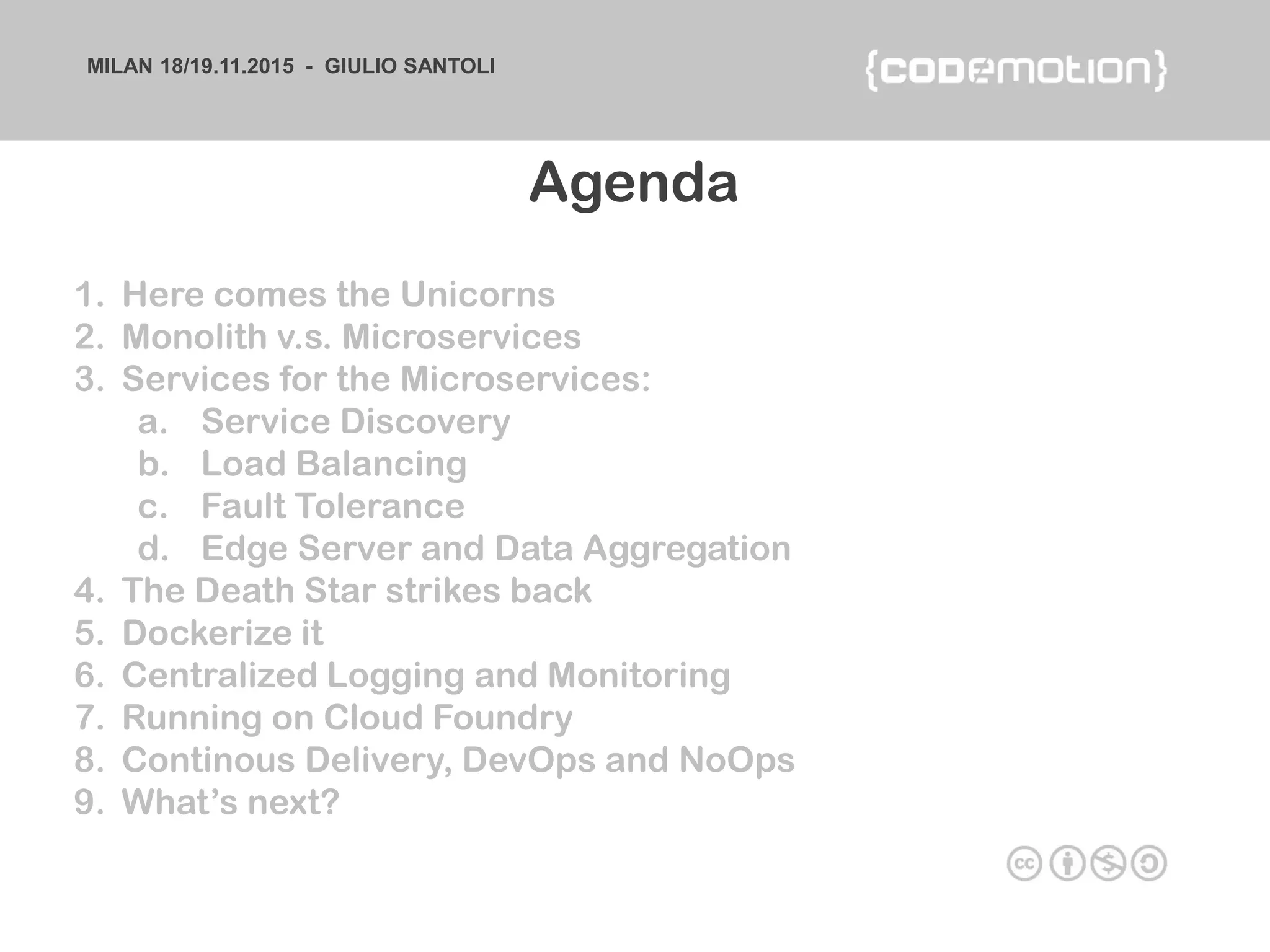 MILAN 18/19.11.2015 - GIULIO SANTOLI
1. Here comes the Unicorns
2. Monolith v.s. Microservices
3. Services for the Microservices:
a. Service Discovery
b. Load Balancing
c. Fault Tolerance
d. Edge Server and Data Aggregation
4. The Death Star strikes back
5. Dockerize it
6. Centralized Logging and Monitoring
7. Running on Cloud Foundry
8. Continous Delivery, DevOps and NoOps
9. What’s next?
Agenda
 