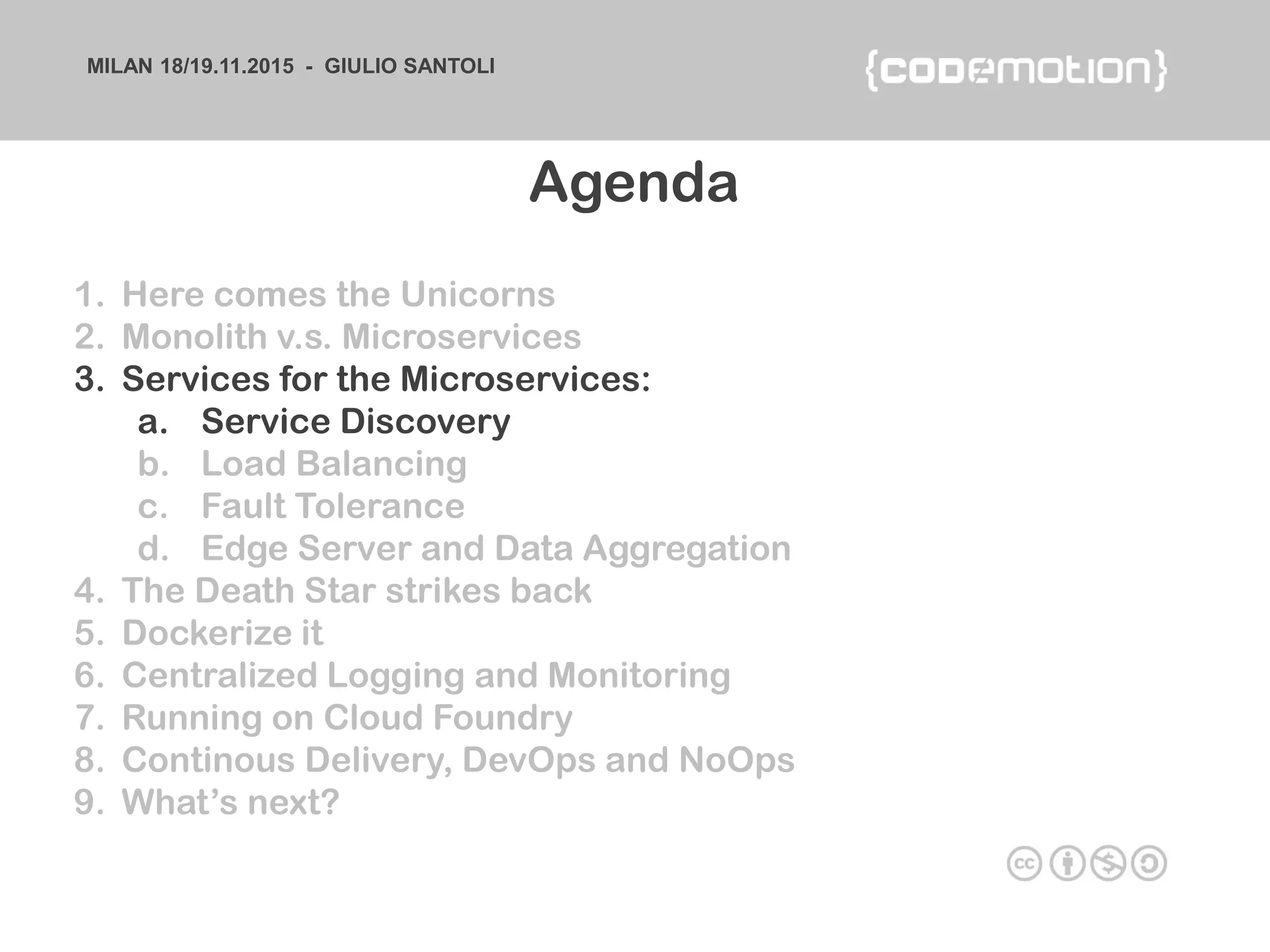MILAN 18/19.11.2015 - GIULIO SANTOLI
1. Here comes the Unicorns
2. Monolith v.s. Microservices
3. Services for the Microservices:
a. Service Discovery
b. Load Balancing
c. Fault Tolerance
d. Edge Server and Data Aggregation
4. The Death Star strikes back
5. Dockerize it
6. Centralized Logging and Monitoring
7. Running on Cloud Foundry
8. Continous Delivery, DevOps and NoOps
9. What’s next?
Agenda
 