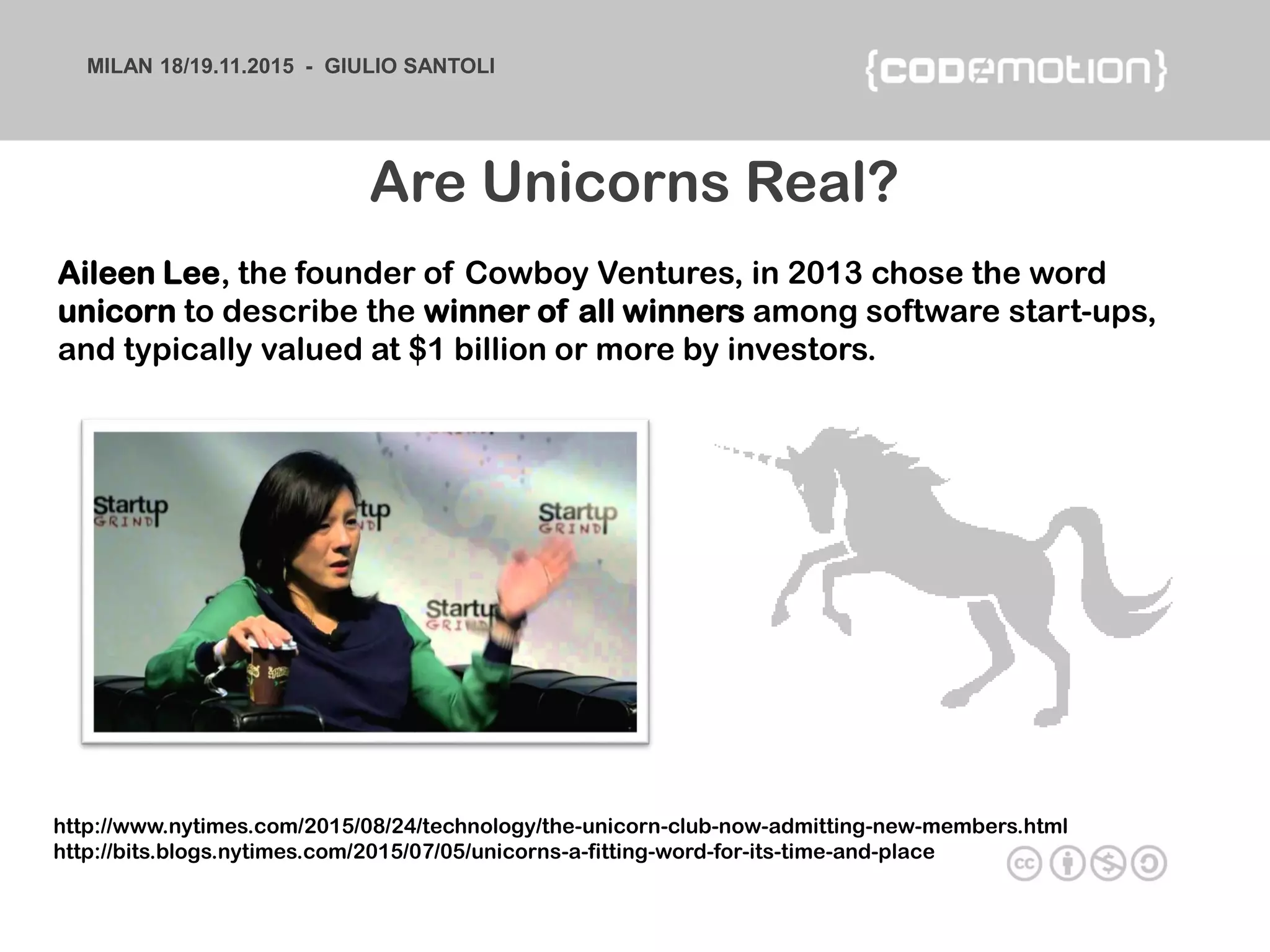 MILAN 18/19.11.2015 - GIULIO SANTOLI
Aileen Lee, the founder of Cowboy Ventures, in 2013 chose the word
unicorn to describe the winner of all winners among software start-ups,
and typically valued at $1 billion or more by investors.
Are Unicorns Real?
http://www.nytimes.com/2015/08/24/technology/the-unicorn-club-now-admitting-new-members.html
http://bits.blogs.nytimes.com/2015/07/05/unicorns-a-fitting-word-for-its-time-and-place
 