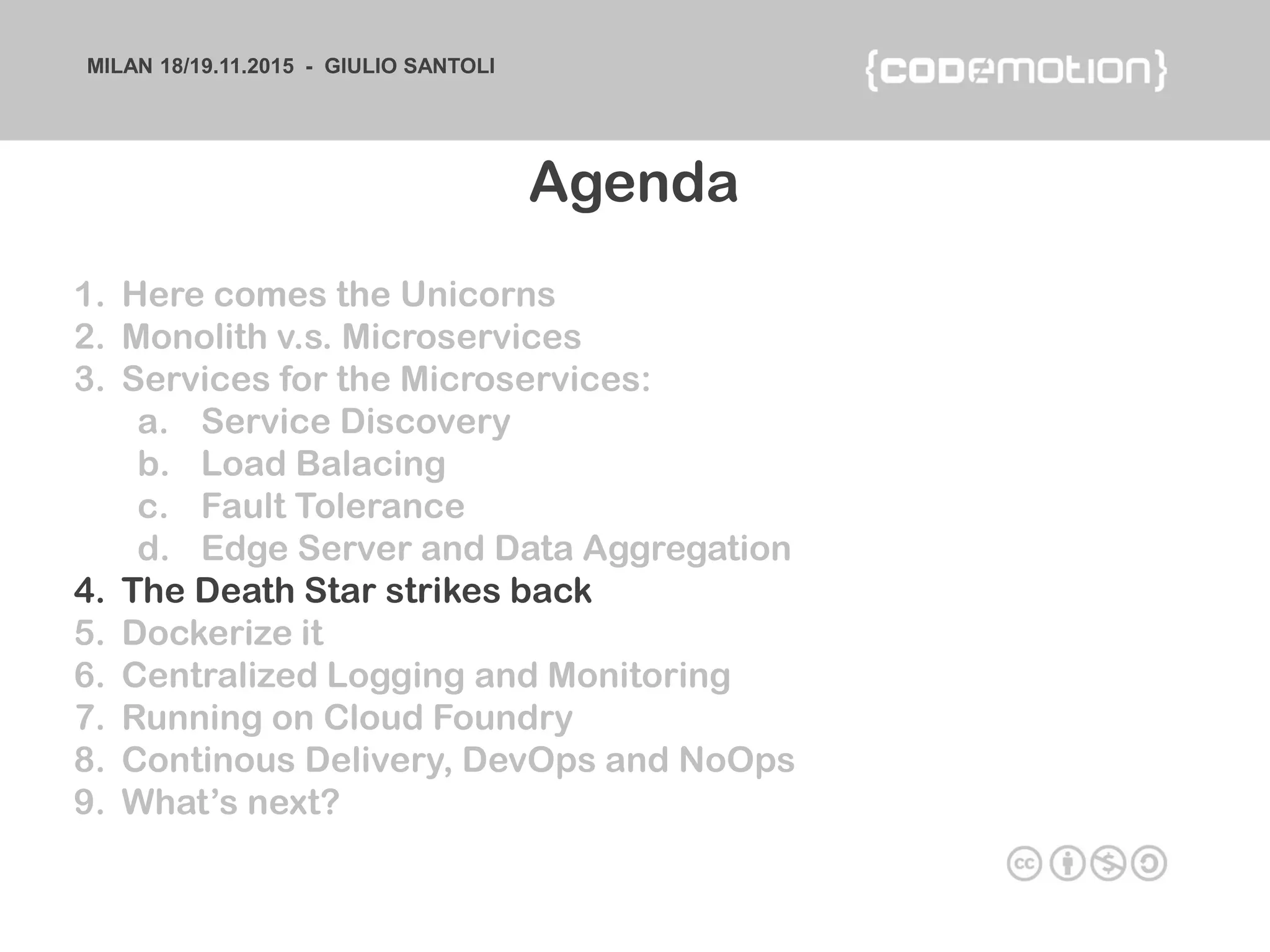 MILAN 18/19.11.2015 - GIULIO SANTOLI
1. Here comes the Unicorns
2. Monolith v.s. Microservices
3. Services for the Microservices:
a. Service Discovery
b. Load Balacing
c. Fault Tolerance
d. Edge Server and Data Aggregation
4. The Death Star strikes back
5. Dockerize it
6. Centralized Logging and Monitoring
7. Running on Cloud Foundry
8. Continous Delivery, DevOps and NoOps
9. What’s next?
Agenda
 
