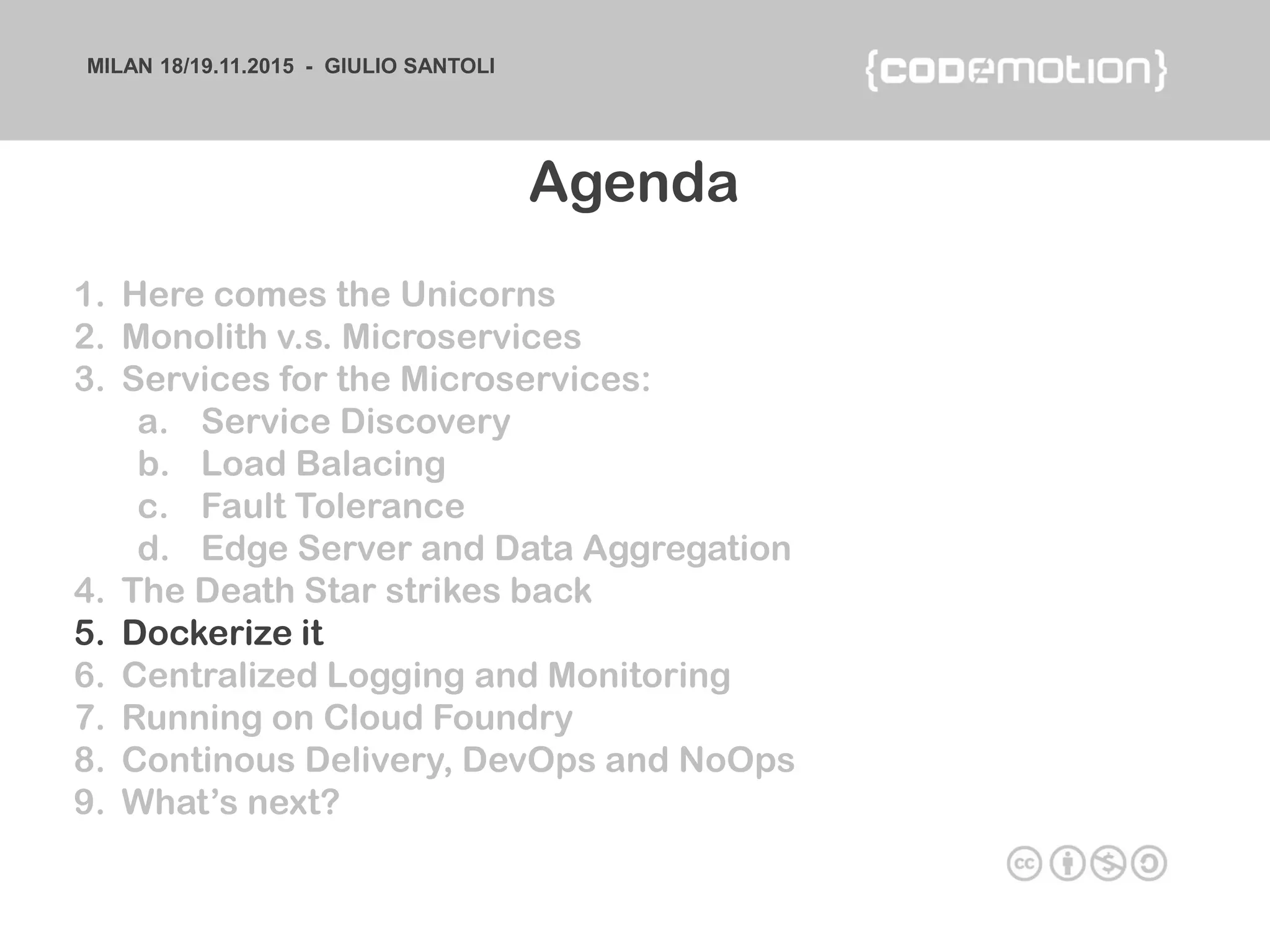 MILAN 18/19.11.2015 - GIULIO SANTOLI
1. Here comes the Unicorns
2. Monolith v.s. Microservices
3. Services for the Microservices:
a. Service Discovery
b. Load Balacing
c. Fault Tolerance
d. Edge Server and Data Aggregation
4. The Death Star strikes back
5. Dockerize it
6. Centralized Logging and Monitoring
7. Running on Cloud Foundry
8. Continous Delivery, DevOps and NoOps
9. What’s next?
Agenda
 