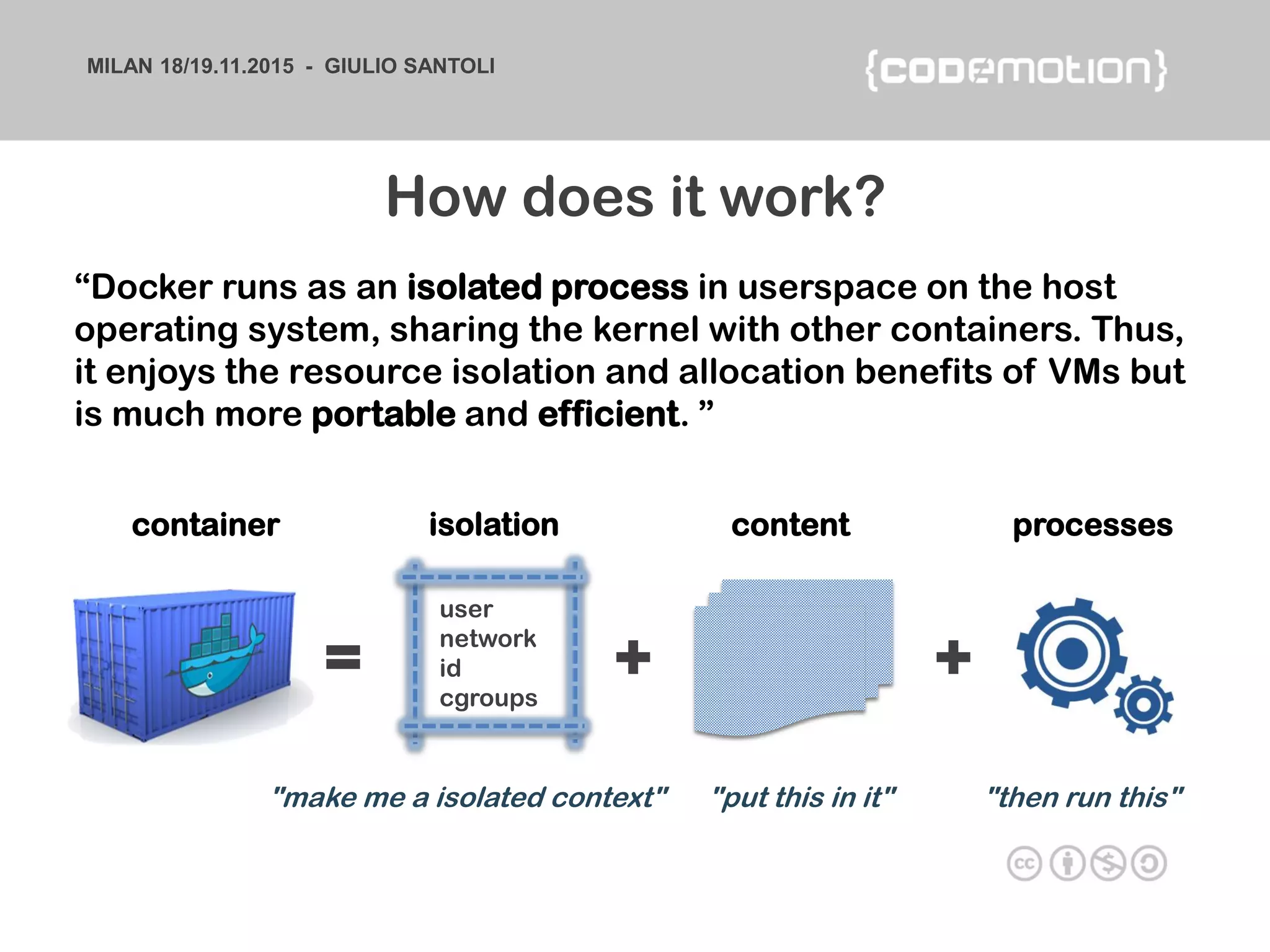 MILAN 18/19.11.2015 - GIULIO SANTOLI
“Docker runs as an isolated process in userspace on the host
operating system, sharing the kernel with other containers. Thus,
it enjoys the resource isolation and allocation benefits of VMs but
is much more portable and efficient. ”
container isolation content processes
user
network
id
cgroups
"make me a isolated context" "put this in it" "then run this"
= + +
How does it work?
 