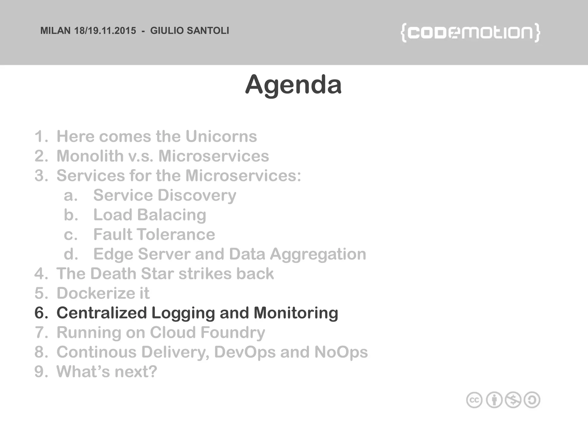 MILAN 18/19.11.2015 - GIULIO SANTOLI
1. Here comes the Unicorns
2. Monolith v.s. Microservices
3. Services for the Microservices:
a. Service Discovery
b. Load Balacing
c. Fault Tolerance
d. Edge Server and Data Aggregation
4. The Death Star strikes back
5. Dockerize it
6. Centralized Logging and Monitoring
7. Running on Cloud Foundry
8. Continous Delivery, DevOps and NoOps
9. What’s next?
Agenda
 