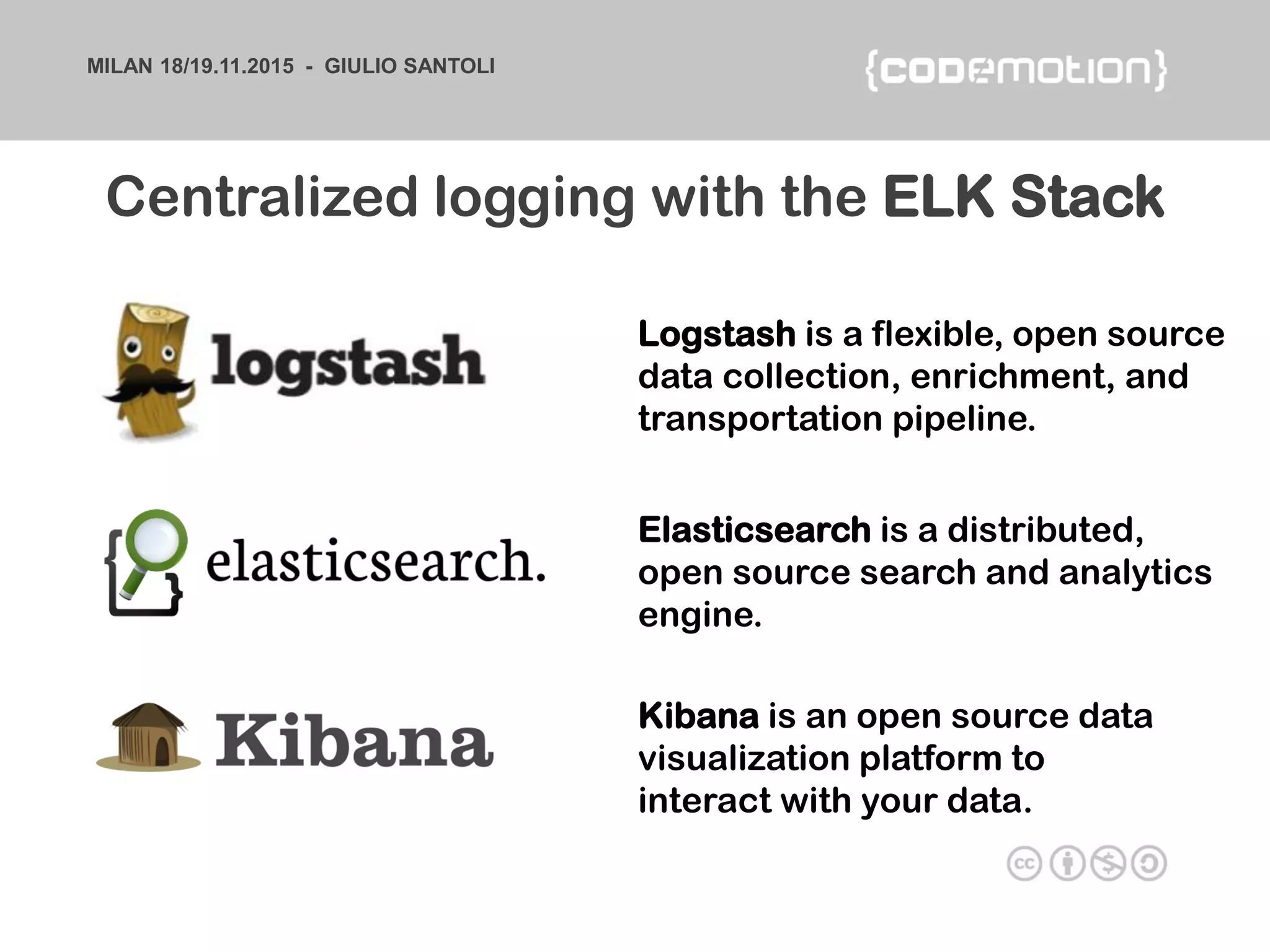 MILAN 18/19.11.2015 - GIULIO SANTOLI
Centralized logging with the ELK Stack
Elasticsearch is a distributed,
open source search and analytics
engine.
Logstash is a flexible, open source
data collection, enrichment, and
transportation pipeline.
Kibana is an open source data
visualization platform to
interact with your data.
 