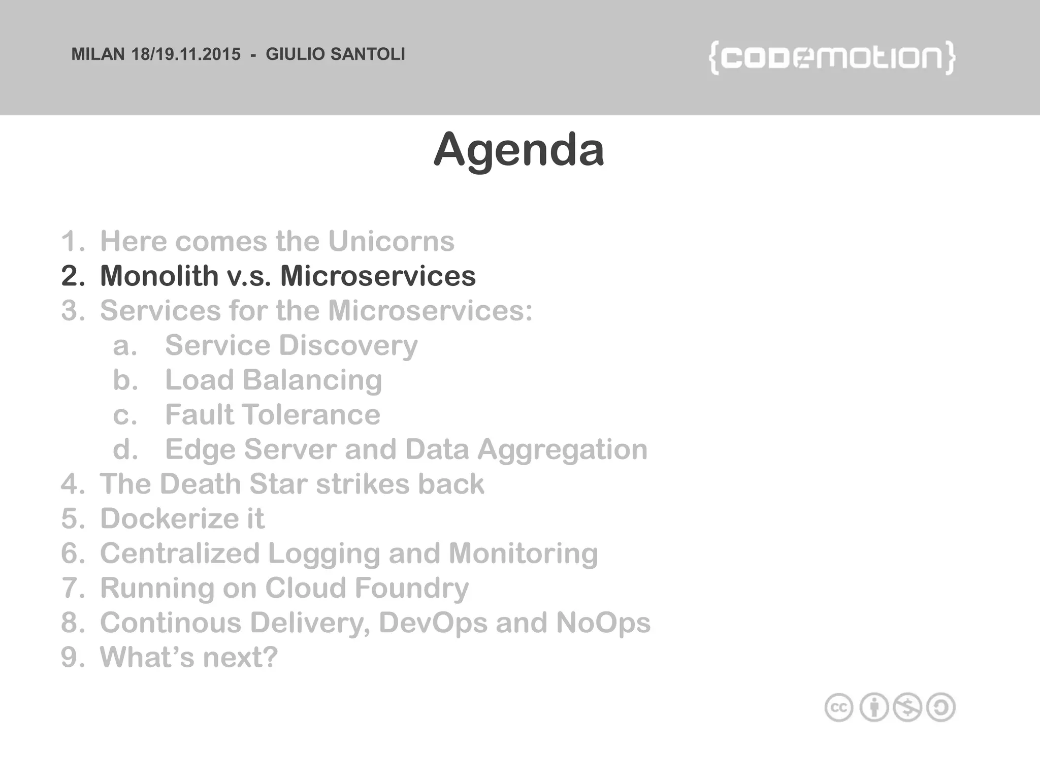 MILAN 18/19.11.2015 - GIULIO SANTOLI
1. Here comes the Unicorns
2. Monolith v.s. Microservices
3. Services for the Microservices:
a. Service Discovery
b. Load Balancing
c. Fault Tolerance
d. Edge Server and Data Aggregation
4. The Death Star strikes back
5. Dockerize it
6. Centralized Logging and Monitoring
7. Running on Cloud Foundry
8. Continous Delivery, DevOps and NoOps
9. What’s next?
Agenda
 