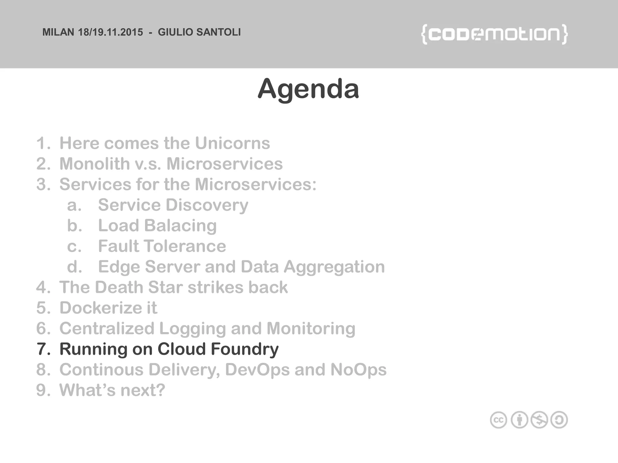 MILAN 18/19.11.2015 - GIULIO SANTOLI
1. Here comes the Unicorns
2. Monolith v.s. Microservices
3. Services for the Microservices:
a. Service Discovery
b. Load Balacing
c. Fault Tolerance
d. Edge Server and Data Aggregation
4. The Death Star strikes back
5. Dockerize it
6. Centralized Logging and Monitoring
7. Running on Cloud Foundry
8. Continous Delivery, DevOps and NoOps
9. What’s next?
Agenda
 