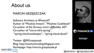 @szimano / @mgrzejszczak
MARCIN GRZEJSZCZAK
Software Architect at 4ﬁnanceIT
Author of "Mockito Instant", "Mockito Cookbook"
Co-author of the Groovy core’s @Builder AST
Co-author of "micro-infra-spring", 
“spring-cloud-zookeeper”, “spring-cloud-sleuth”
Twitter: @MGrzejszczak
Blog: http://toomuchcoding.blogspot.com
Homepage: http://marcin.grzejszczak.pl
About us
 